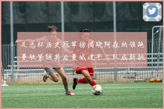 足总杯历史冠军榜揭晓阿森纳领跑曼联紧随其后曼城追平三队成新挑战