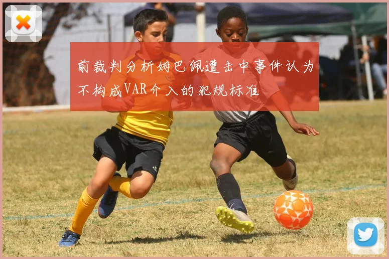 前裁判分析姆巴佩遭击中事件认为不构成VAR介入的犯规标准