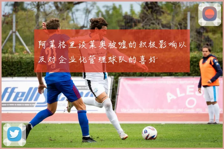阿莱格里谈莱奥被嘘的积极影响以及对企业化管理球队的喜好