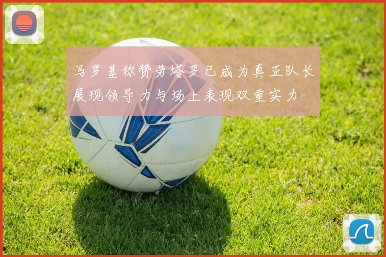 马罗基称赞劳塔罗已成为真正队长展现领导力与场上表现双重实力
