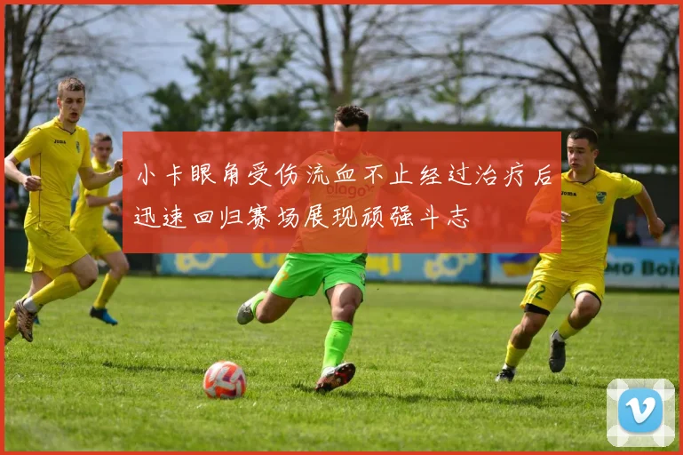 小卡眼角受伤流血不止经过治疗后迅速回归赛场展现顽强斗志