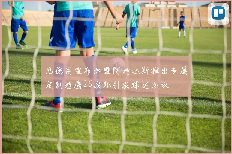 厄德高宣布加盟阿迪达斯推出专属定制猎鹰26战靴引发球迷热议