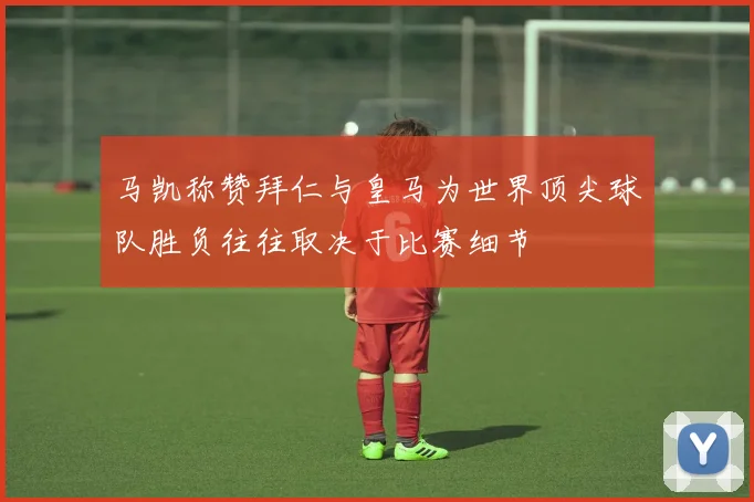 马凯称赞拜仁与皇马为世界顶尖球队胜负往往取决于比赛细节