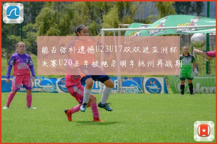 能否弥补遗憾U23U17双双进亚洲杯决赛U20去年被绝杀明年杭州再战期待辉煌