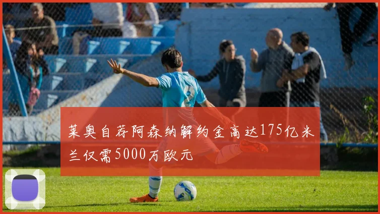 莱奥自荐阿森纳解约金高达175亿米兰仅需5000万欧元