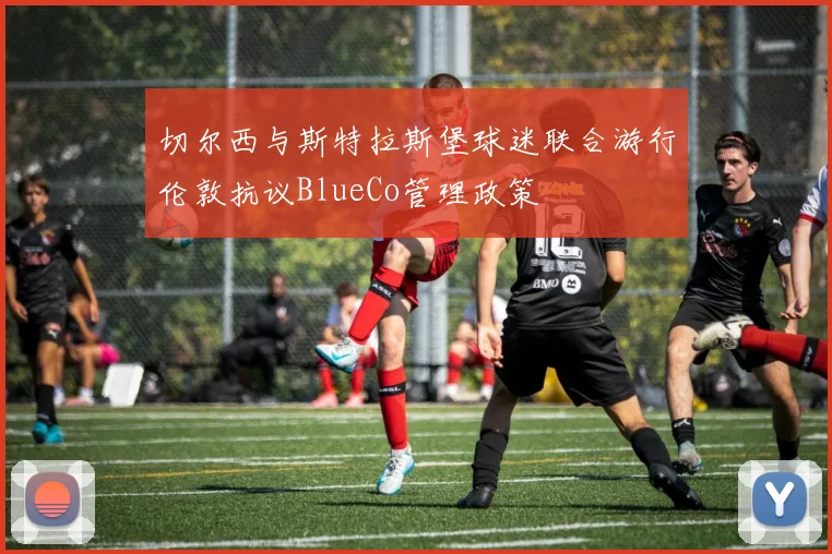 切尔西与斯特拉斯堡球迷联合游行伦敦抗议BlueCo管理政策